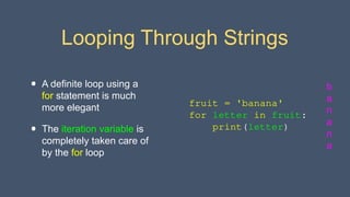 Looping Through Strings
• A definite loop using a
for statement is much
more elegant
• The iteration variable is
completely taken care of
by the for loop
b
a
n
a
n
a
fruit = 'banana'
for letter in fruit:
print(letter)
 