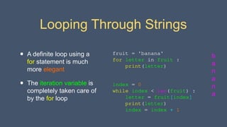 Looping Through Strings
• A definite loop using a
for statement is much
more elegant
• The iteration variable is
completely taken care of
by the for loop
index = 0
while index < len(fruit) :
letter = fruit[index]
print(letter)
index = index + 1
fruit = 'banana'
for letter in fruit :
print(letter)
b
a
n
a
n
a
 