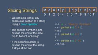 Slicing Strings
• We can also look at any
continuous section of a string
using a colon operator
• The second number is one
beyond the end of the slice -
“up to but not including”
• If the second number is
beyond the end of the string,
it stops at the end
>>> s = 'Monty Python'
>>> print(s[0:4])
Mont
>>> print(s[6:7])
P
>>> print(s[6:20])
Python
0
M
1
o
2
n
3
t
4
y
5 6
P
7
y
8
t
9
h
10
o
11
n
 