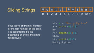 >>> s = 'Monty Python'
>>> print(s[:2])
Mo
>>> print(s[8:])
thon
>>> print(s[:])
Monty Python
Slicing Strings
If we leave off the first number
or the last number of the slice,
it is assumed to be the
beginning or end of the string
respectively
0
M
1
o
2
n
3
t
4
y
5 6
P
7
y
8
t
9
h
10
o
11
n
 
