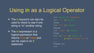 Using in as a Logical Operator
• The in keyword can also be
used to check to see if one
string is “in” another string
• The in expression is a
logical expression that
returns True or False and
can be used in an if
statement
>>> fruit = 'banana'
>>> 'n' in fruit
True
>>> 'm' in fruit
False
>>> 'nan' in fruit
True
>>> if 'a' in fruit :
... print('Found it!')
...
Found it!
>>>
 