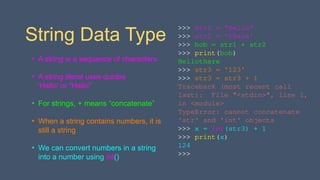 String Data Type
• A string is a sequence of characters
• A string literal uses quotes
'Hello' or "Hello"
• For strings, + means “concatenate”
• When a string contains numbers, it is
still a string
• We can convert numbers in a string
into a number using int()
>>> str1 = "Hello"
>>> str2 = 'there'
>>> bob = str1 + str2
>>> print(bob)
Hellothere
>>> str3 = '123'
>>> str3 = str3 + 1
Traceback (most recent call
last): File "<stdin>", line 1,
in <module>
TypeError: cannot concatenate
'str' and 'int' objects
>>> x = int(str3) + 1
>>> print(x)
124
>>>
 