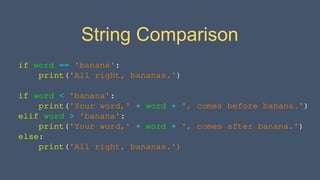 String Comparison
if word == 'banana':
print('All right, bananas.')
if word < 'banana':
print('Your word,' + word + ', comes before banana.')
elif word > 'banana':
print('Your word,' + word + ', comes after banana.')
else:
print('All right, bananas.')
 