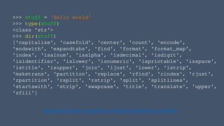 >>> stuff = 'Hello world'
>>> type(stuff)
<class 'str'>
>>> dir(stuff)
['capitalize', 'casefold', 'center', 'count', 'encode',
'endswith', 'expandtabs', 'find', 'format', 'format_map',
'index', 'isalnum', 'isalpha', 'isdecimal', 'isdigit',
'isidentifier', 'islower', 'isnumeric', 'isprintable', 'isspace',
'istitle', 'isupper', 'join', 'ljust', 'lower', 'lstrip',
'maketrans', 'partition', 'replace', 'rfind', 'rindex', 'rjust',
'rpartition', 'rsplit', 'rstrip', 'split', 'splitlines',
'startswith', 'strip', 'swapcase', 'title', 'translate', 'upper',
'zfill']
https://docs.python.org/3/library/stdtypes.html#string-methods
 