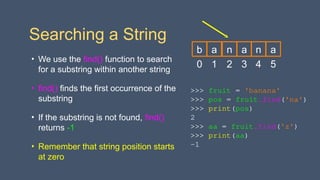Searching a String
• We use the find() function to search
for a substring within another string
• find() finds the first occurrence of the
substring
• If the substring is not found, find()
returns -1
• Remember that string position starts
at zero
>>> fruit = 'banana'
>>> pos = fruit.find('na')
>>> print(pos)
2
>>> aa = fruit.find('z')
>>> print(aa)
-1
0
b
1
a
2
n
3
a
4
n
5
a
 
