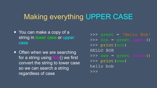 Making everything UPPER CASE
• You can make a copy of a
string in lower case or upper
case
• Often when we are searching
for a string using find() we first
convert the string to lower case
so we can search a string
regardless of case
>>> greet = 'Hello Bob'
>>> nnn = greet.upper()
>>> print(nnn)
HELLO BOB
>>> www = greet.lower()
>>> print(www)
hello bob
>>>
 