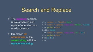 Search and Replace
• The replace() function
is like a “search and
replace” operation in a
word processor
• It replaces all
occurrences of the
search string with the
replacement string
>>> greet = 'Hello Bob'
>>> nstr = greet.replace('Bob','Jane')
>>> print(nstr)
Hello Jane
>>> nstr = greet.replace('o','X')
>>> print(nstr)
HellX BXb
>>>
 