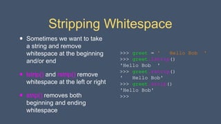 Stripping Whitespace
• Sometimes we want to take
a string and remove
whitespace at the beginning
and/or end
• lstrip() and rstrip() remove
whitespace at the left or right
• strip() removes both
beginning and ending
whitespace
>>> greet = ' Hello Bob '
>>> greet.lstrip()
'Hello Bob '
>>> greet.rstrip()
' Hello Bob'
>>> greet.strip()
'Hello Bob'
>>>
 
