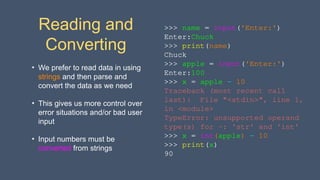 Reading and
Converting
• We prefer to read data in using
strings and then parse and
convert the data as we need
• This gives us more control over
error situations and/or bad user
input
• Input numbers must be
converted from strings
>>> name = input('Enter:')
Enter:Chuck
>>> print(name)
Chuck
>>> apple = input('Enter:')
Enter:100
>>> x = apple – 10
Traceback (most recent call
last): File "<stdin>", line 1,
in <module>
TypeError: unsupported operand
type(s) for -: 'str' and 'int'
>>> x = int(apple) – 10
>>> print(x)
90
 
