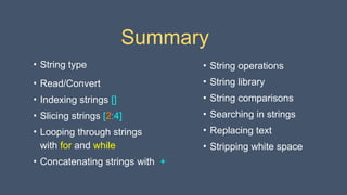 Summary
• String type
• Read/Convert
• Indexing strings []
• Slicing strings [2:4]
• Looping through strings
with for and while
• Concatenating strings with +
• String operations
• String library
• String comparisons
• Searching in strings
• Replacing text
• Stripping white space
 