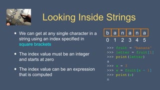 Looking Inside Strings
• We can get at any single character in a
string using an index specified in
square brackets
• The index value must be an integer
and starts at zero
• The index value can be an expression
that is computed
>>> fruit = 'banana'
>>> letter = fruit[1]
>>> print(letter)
a
>>> x = 3
>>> w = fruit[x - 1]
>>> print(w)
n
0
b
1
a
2
n
3
a
4
n
5
a
 