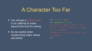 A Character Too Far
• You will get a python error
if you attempt to index
beyond the end of a string
• So be careful when
constructing index values
and slices
>>> zot = 'abc'
>>> print(zot[5])
Traceback (most recent call
last): File "<stdin>", line
1, in <module>
IndexError: string index out
of range
>>>
 