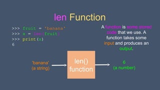 len Function
>>> fruit = 'banana'
>>> x = len(fruit)
>>> print(x)
6
len()
function
'banana'
(a string)
6
(a number)
A function is some stored
code that we use. A
function takes some
input and produces an
output.
 