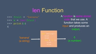 len Function
def len(inp):
blah
blah
for x in y:
blah
blah
'banana'
(a string)
6
(a number)
A function is some stored
code that we use. A
function takes some
input and produces an
output.
>>> fruit = 'banana'
>>> x = len(fruit)
>>> print(x)
6
 