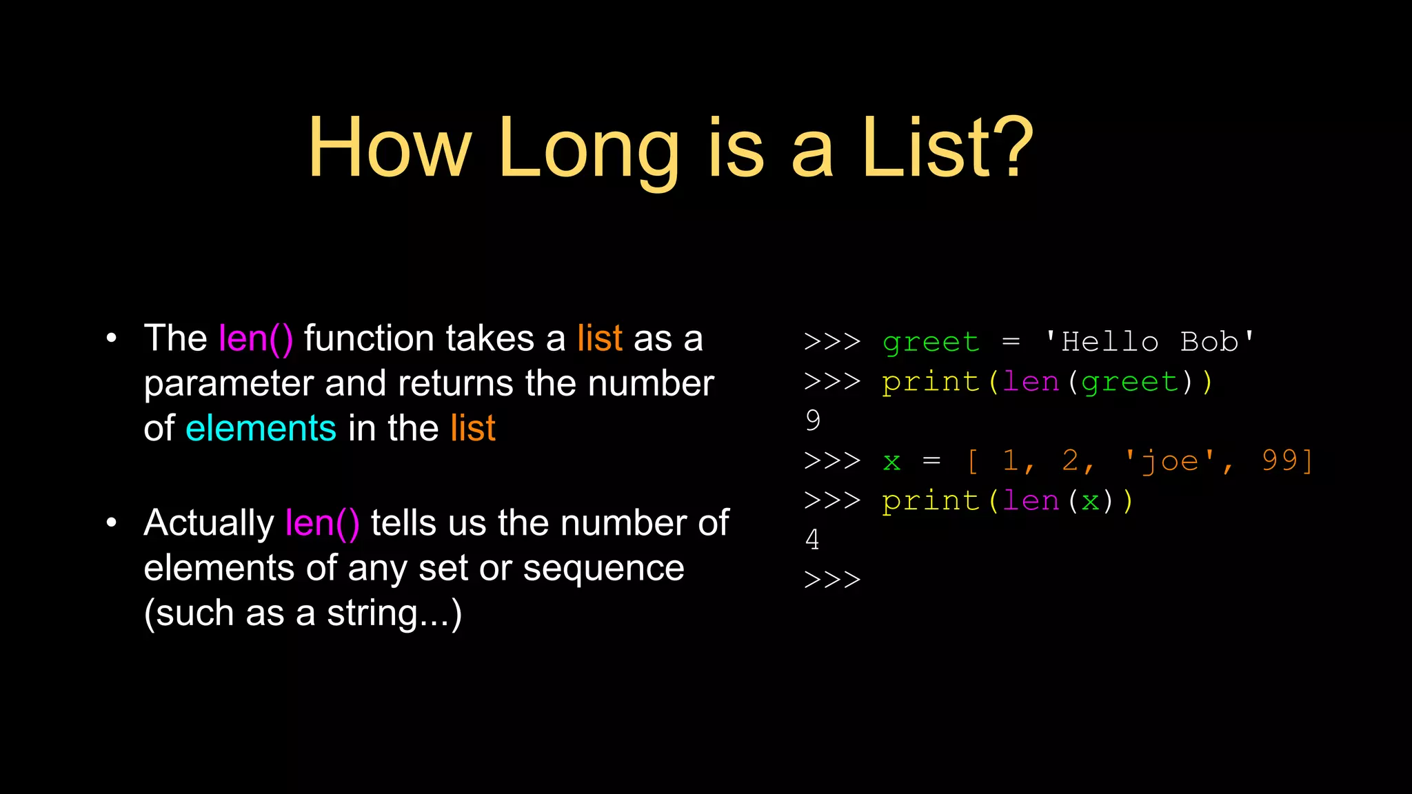 How Long is a List?
• The len() function takes a list as a
parameter and returns the number
of elements in the list
• Actually len() tells us the number of
elements of any set or sequence
(such as a string...)
>>> greet = 'Hello Bob'
>>> print(len(greet))
9
>>> x = [ 1, 2, 'joe', 99]
>>> print(len(x))
4
>>>
 