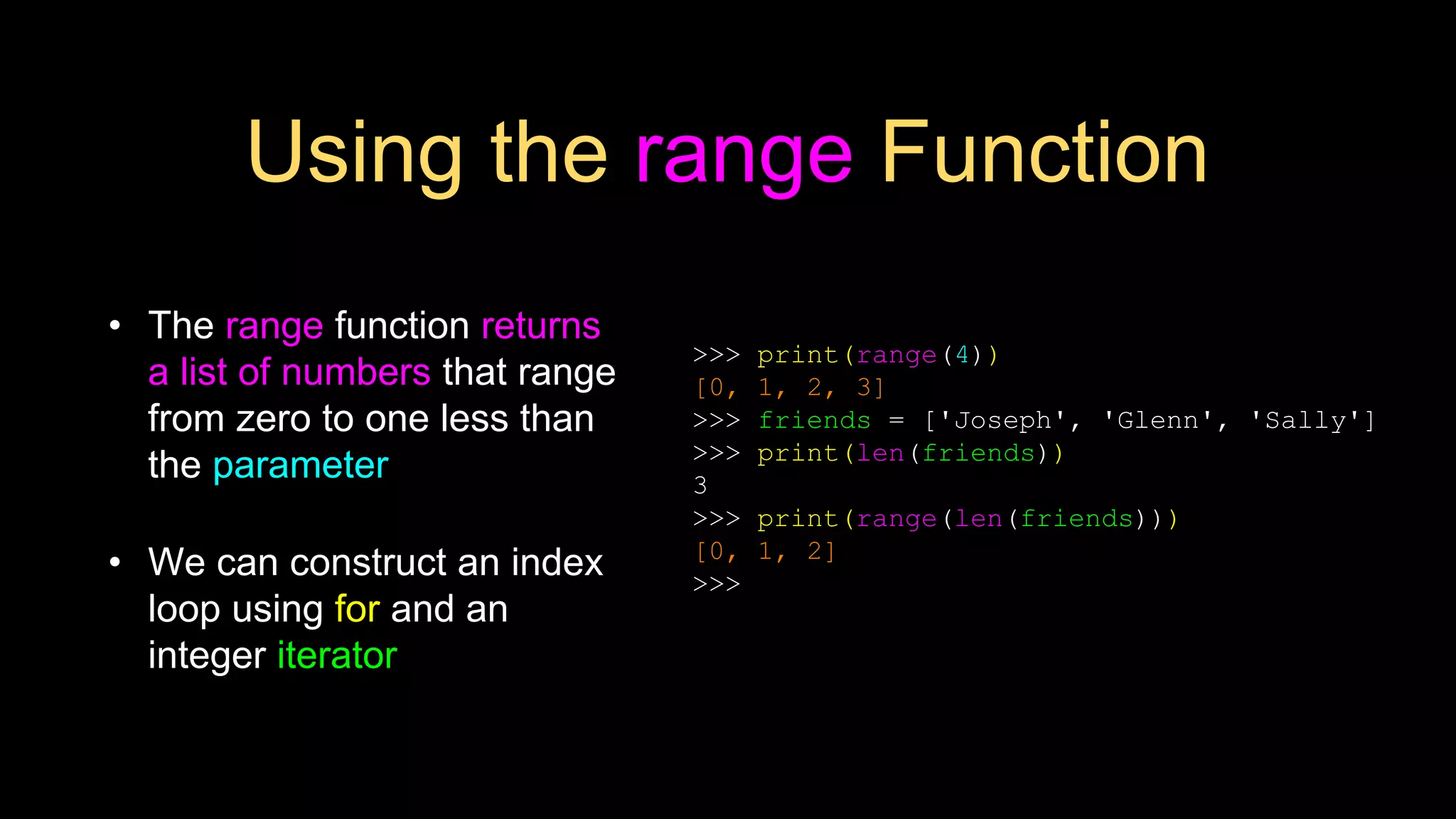 Using the range Function
• The range function returns
a list of numbers that range
from zero to one less than
the parameter
• We can construct an index
loop using for and an
integer iterator
>>> print(range(4))
[0, 1, 2, 3]
>>> friends = ['Joseph', 'Glenn', 'Sally']
>>> print(len(friends))
3
>>> print(range(len(friends)))
[0, 1, 2]
>>>
 