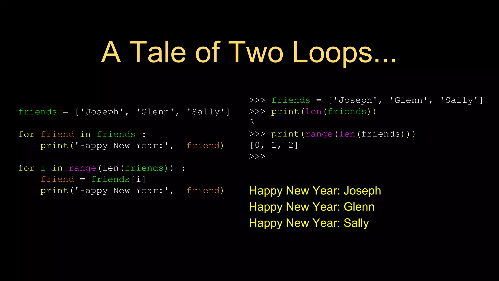 A Tale of Two Loops...
friends = ['Joseph', 'Glenn', 'Sally']
for friend in friends :
print('Happy New Year:', friend)
for i in range(len(friends)) :
friend = friends[i]
print('Happy New Year:', friend) Happy New Year: Joseph
Happy New Year: Glenn
Happy New Year: Sally
>>> friends = ['Joseph', 'Glenn', 'Sally']
>>> print(len(friends))
3
>>> print(range(len(friends)))
[0, 1, 2]
>>>
 