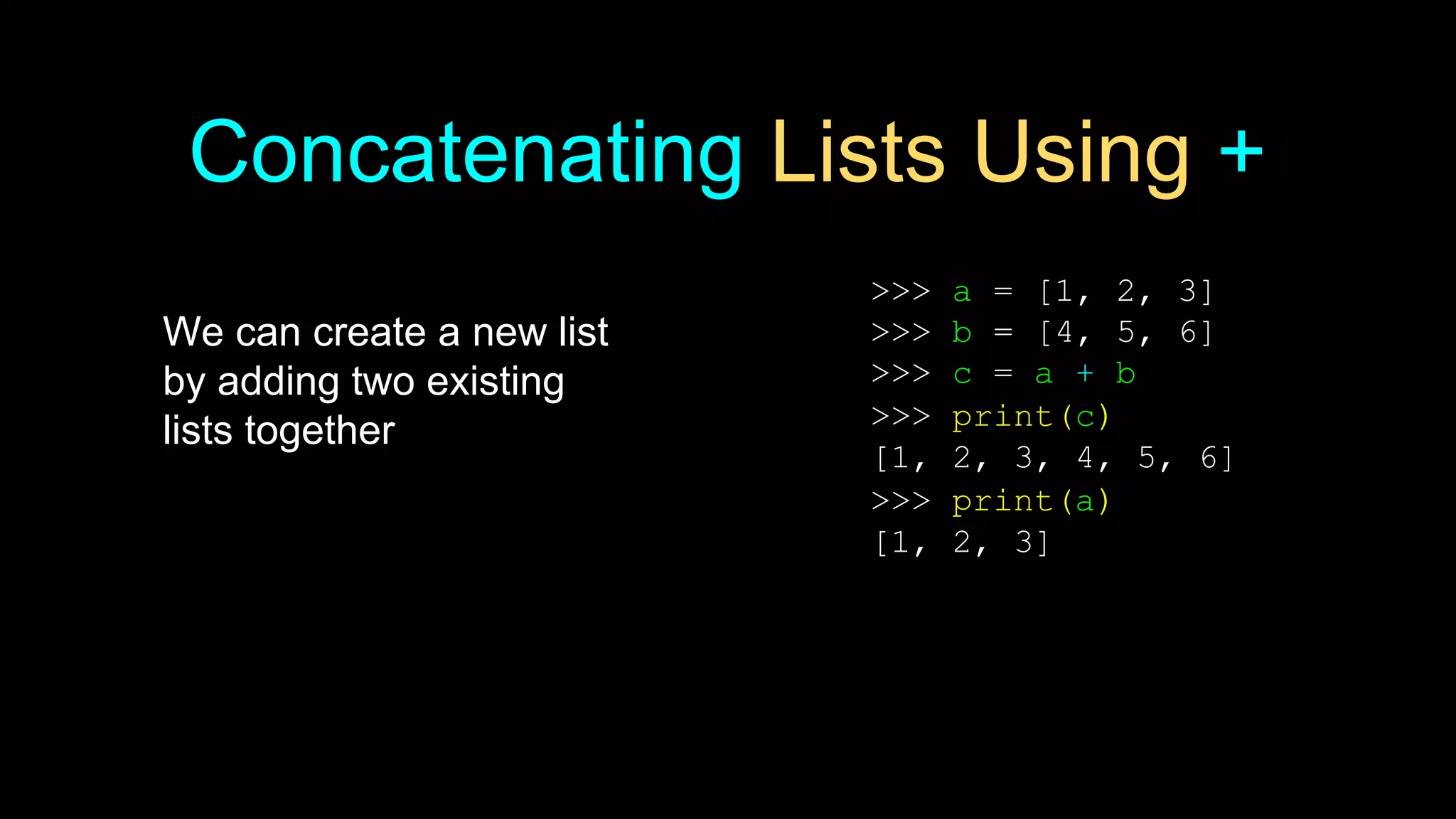 Concatenating Lists Using +
We can create a new list
by adding two existing
lists together
>>> a = [1, 2, 3]
>>> b = [4, 5, 6]
>>> c = a + b
>>> print(c)
[1, 2, 3, 4, 5, 6]
>>> print(a)
[1, 2, 3]
 