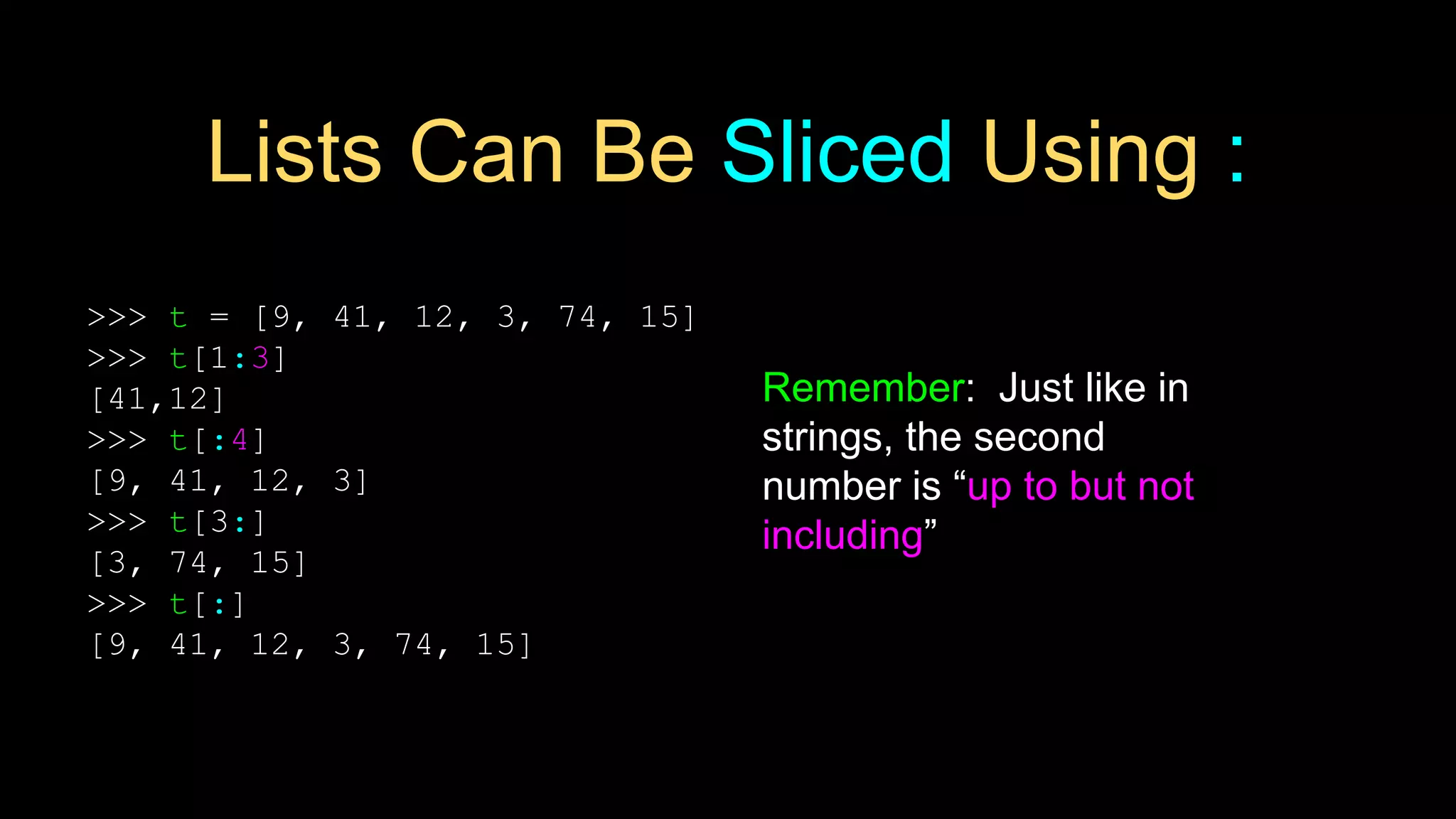 Lists Can Be Sliced Using :
>>> t = [9, 41, 12, 3, 74, 15]
>>> t[1:3]
[41,12]
>>> t[:4]
[9, 41, 12, 3]
>>> t[3:]
[3, 74, 15]
>>> t[:]
[9, 41, 12, 3, 74, 15]
Remember: Just like in
strings, the second
number is “up to but not
including”
 