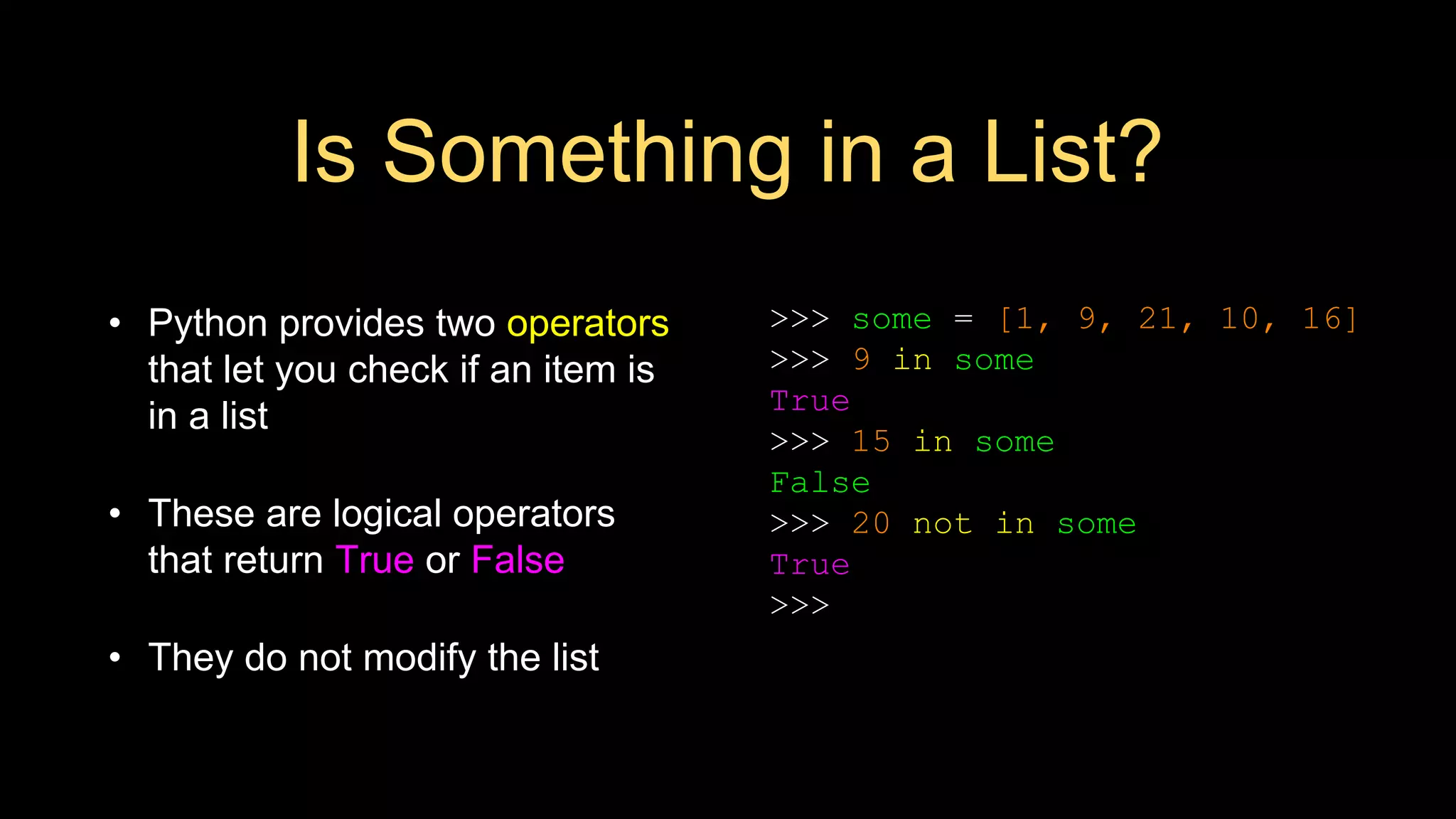 Is Something in a List?
• Python provides two operators
that let you check if an item is
in a list
• These are logical operators
that return True or False
• They do not modify the list
>>> some = [1, 9, 21, 10, 16]
>>> 9 in some
True
>>> 15 in some
False
>>> 20 not in some
True
>>>
 
