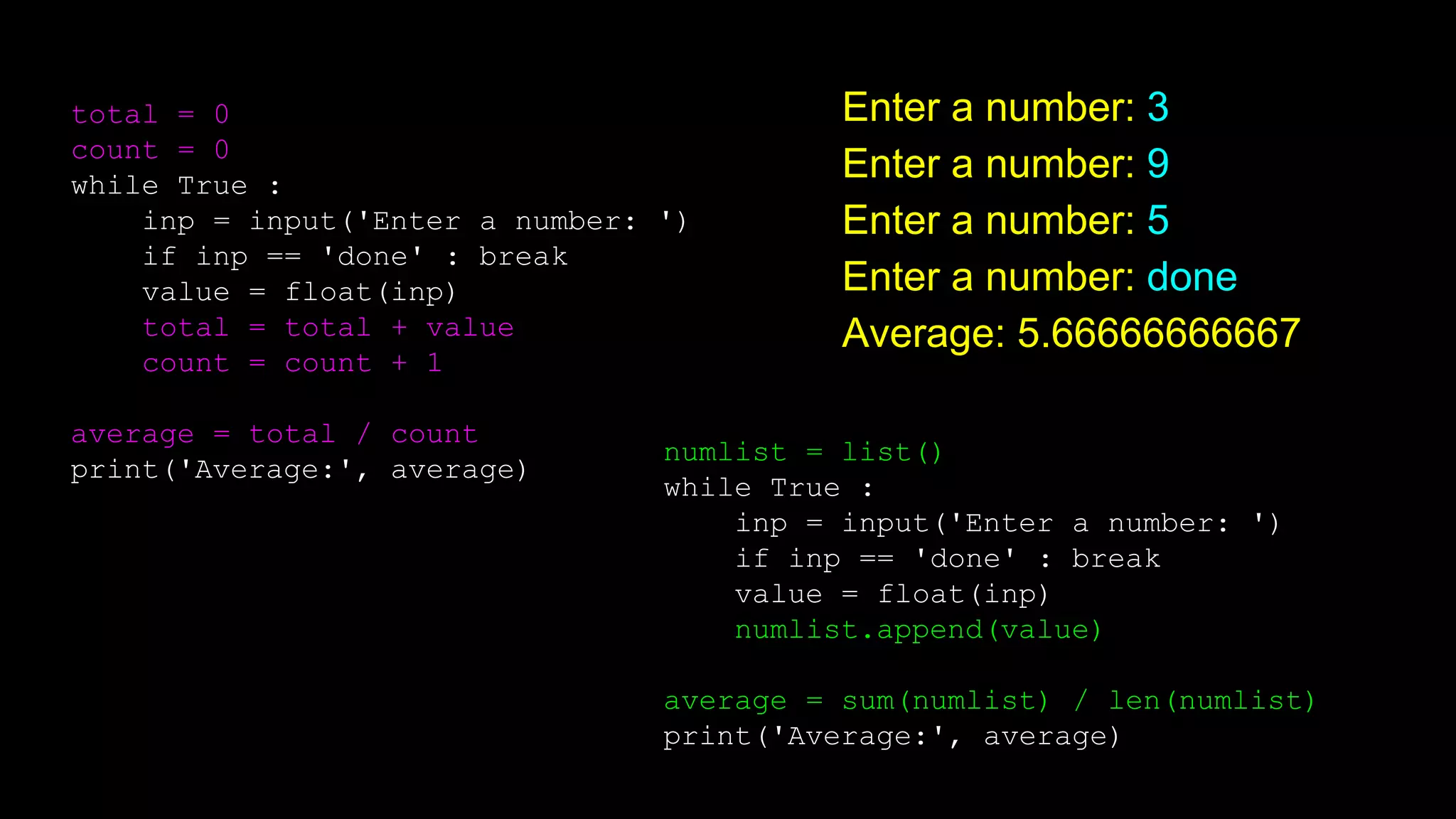 numlist = list()
while True :
inp = input('Enter a number: ')
if inp == 'done' : break
value = float(inp)
numlist.append(value)
average = sum(numlist) / len(numlist)
print('Average:', average)
total = 0
count = 0
while True :
inp = input('Enter a number: ')
if inp == 'done' : break
value = float(inp)
total = total + value
count = count + 1
average = total / count
print('Average:', average)
Enter a number: 3
Enter a number: 9
Enter a number: 5
Enter a number: done
Average: 5.66666666667
 
