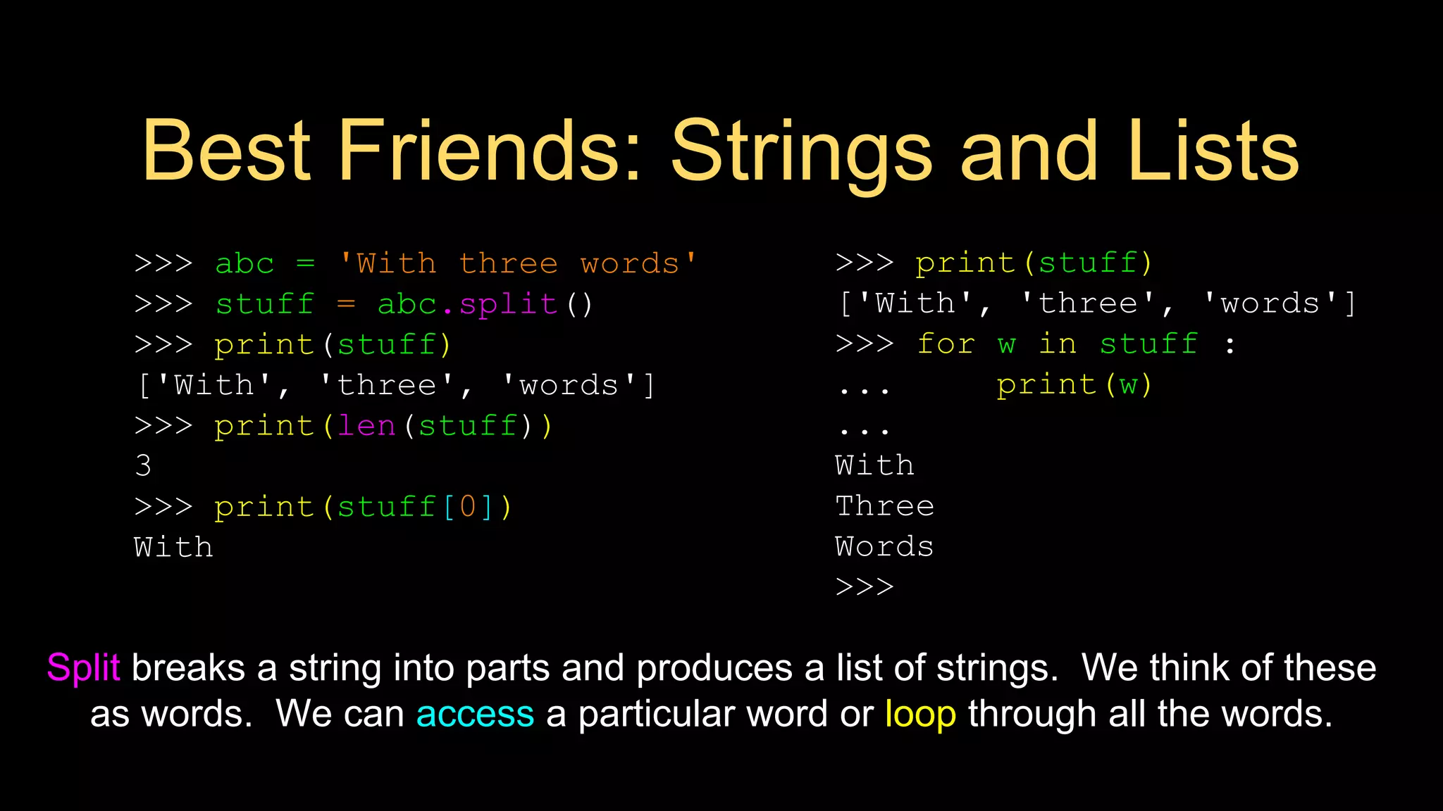 Best Friends: Strings and Lists
>>> abc = 'With three words'
>>> stuff = abc.split()
>>> print(stuff)
['With', 'three', 'words']
>>> print(len(stuff))
3
>>> print(stuff[0])
With
>>> print(stuff)
['With', 'three', 'words']
>>> for w in stuff :
... print(w)
...
With
Three
Words
>>>
Split breaks a string into parts and produces a list of strings. We think of these
as words. We can access a particular word or loop through all the words.
 