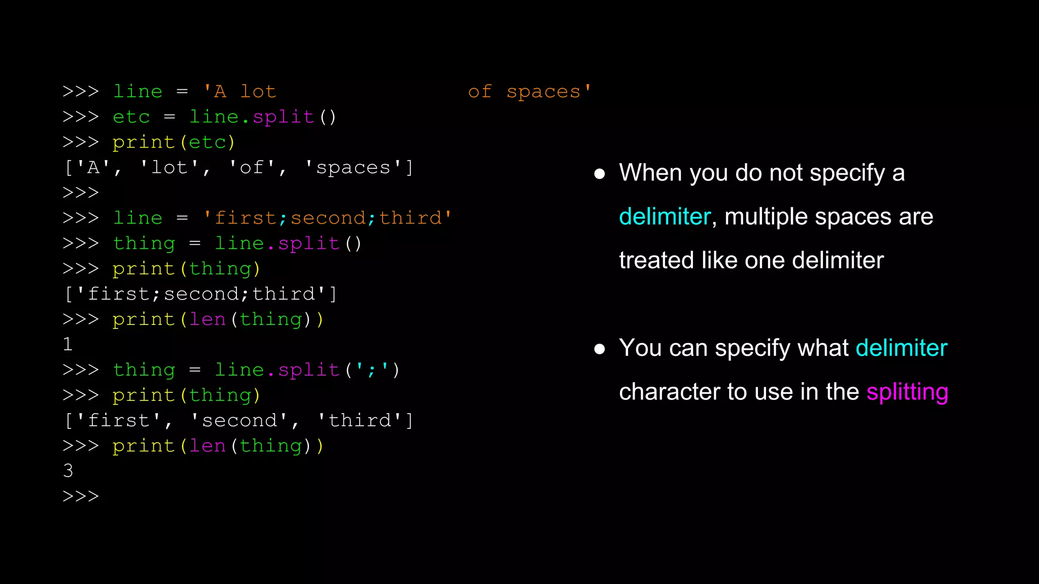 >>> line = 'A lot of spaces'
>>> etc = line.split()
>>> print(etc)
['A', 'lot', 'of', 'spaces']
>>>
>>> line = 'first;second;third'
>>> thing = line.split()
>>> print(thing)
['first;second;third']
>>> print(len(thing))
1
>>> thing = line.split(';')
>>> print(thing)
['first', 'second', 'third']
>>> print(len(thing))
3
>>>
● When you do not specify a
delimiter, multiple spaces are
treated like one delimiter
● You can specify what delimiter
character to use in the splitting
 