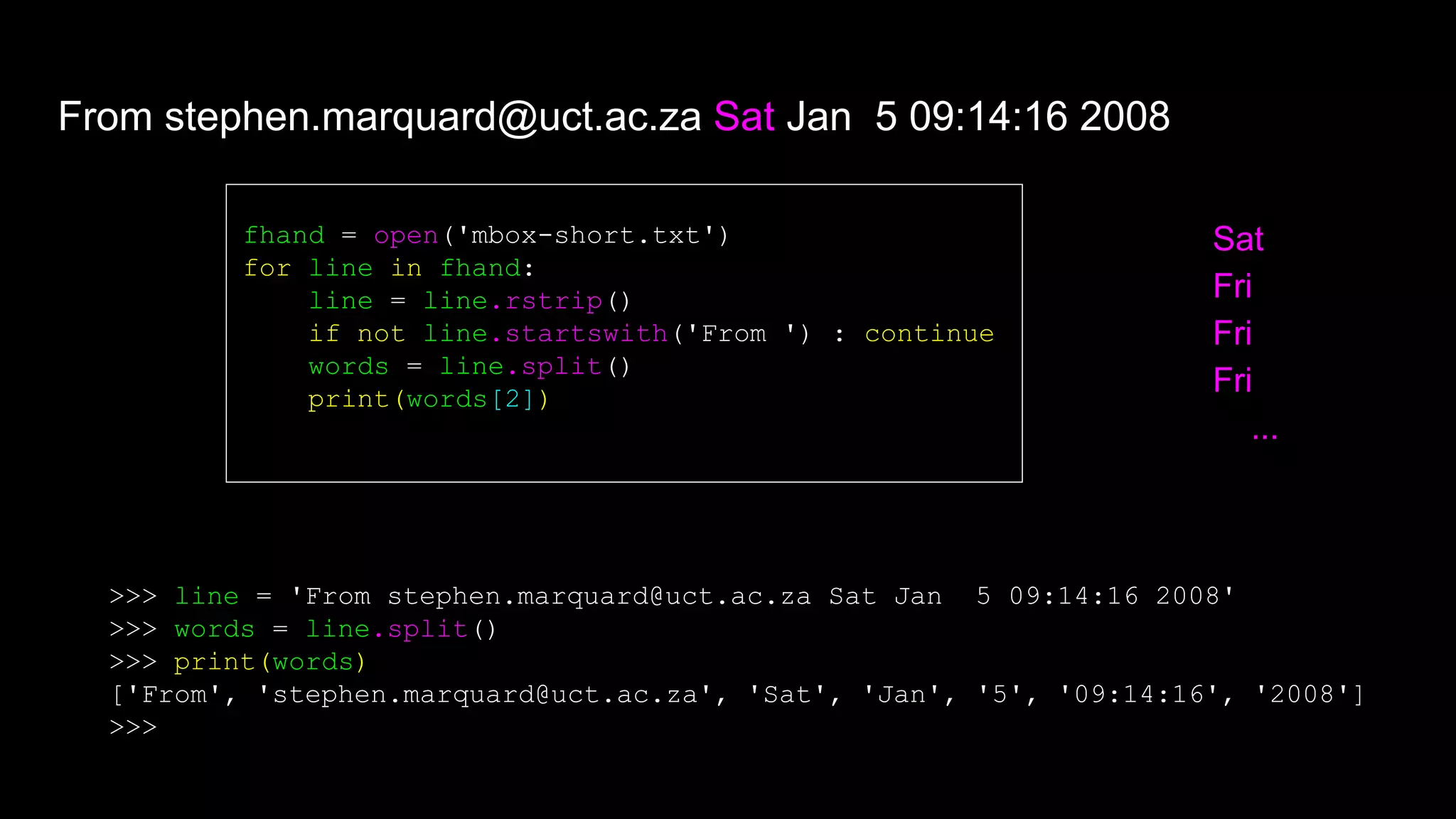 fhand = open('mbox-short.txt')
for line in fhand:
line = line.rstrip()
if not line.startswith('From ') : continue
words = line.split()
print(words[2])
Sat
Fri
Fri
Fri
...
From stephen.marquard@uct.ac.za Sat Jan 5 09:14:16 2008
>>> line = 'From stephen.marquard@uct.ac.za Sat Jan 5 09:14:16 2008'
>>> words = line.split()
>>> print(words)
['From', 'stephen.marquard@uct.ac.za', 'Sat', 'Jan', '5', '09:14:16', '2008']
>>>
 