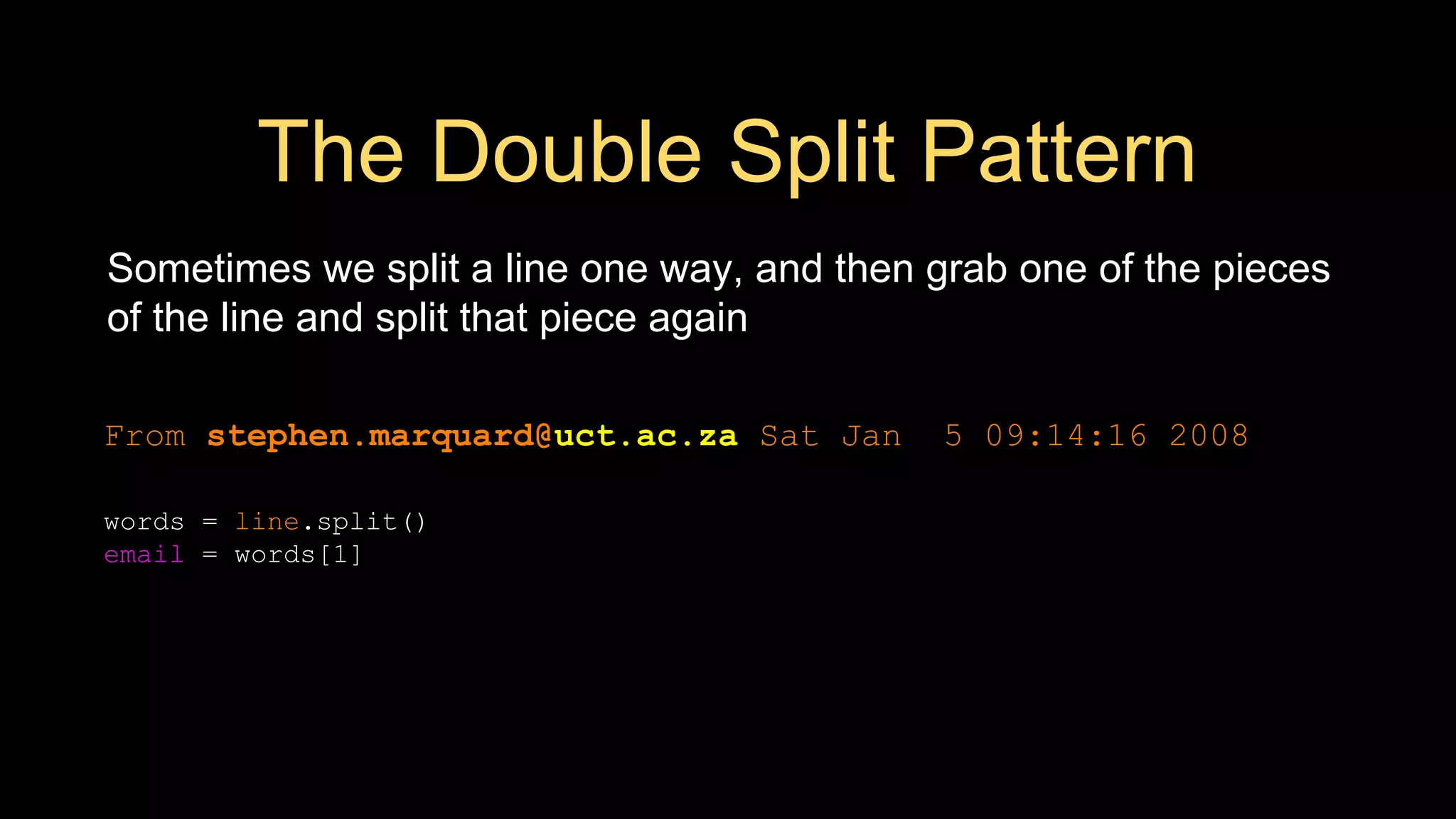 The Double Split Pattern
Sometimes we split a line one way, and then grab one of the pieces
of the line and split that piece again
From stephen.marquard@uct.ac.za Sat Jan 5 09:14:16 2008
words = line.split()
email = words[1]
print pieces[1]
 