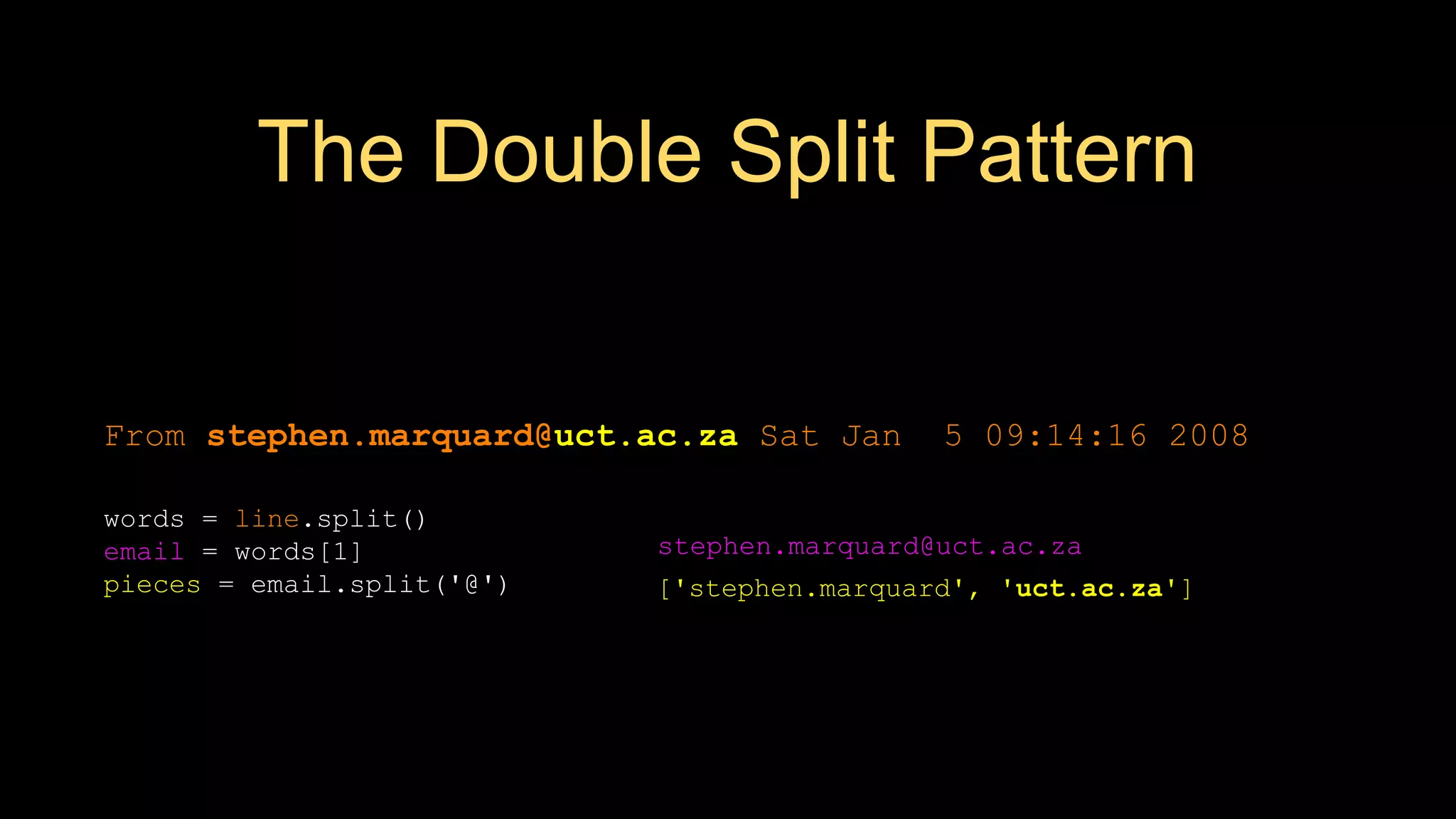 The Double Split Pattern
['stephen.marquard', 'uct.ac.za']
From stephen.marquard@uct.ac.za Sat Jan 5 09:14:16 2008
words = line.split()
email = words[1]
pieces = email.split('@')
print pieces[1]
stephen.marquard@uct.ac.za
 
