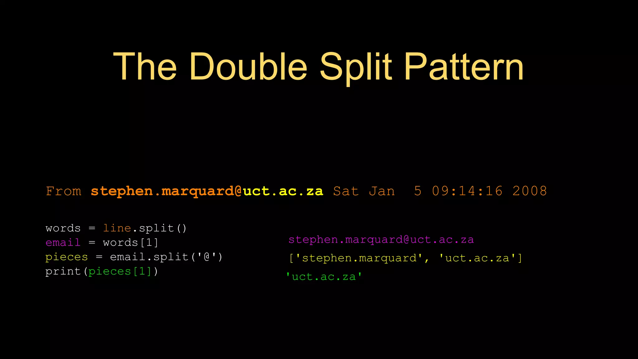 The Double Split Pattern
['stephen.marquard', 'uct.ac.za']
From stephen.marquard@uct.ac.za Sat Jan 5 09:14:16 2008
words = line.split()
email = words[1]
pieces = email.split('@')
print(pieces[1])
stephen.marquard@uct.ac.za
'uct.ac.za'
 
