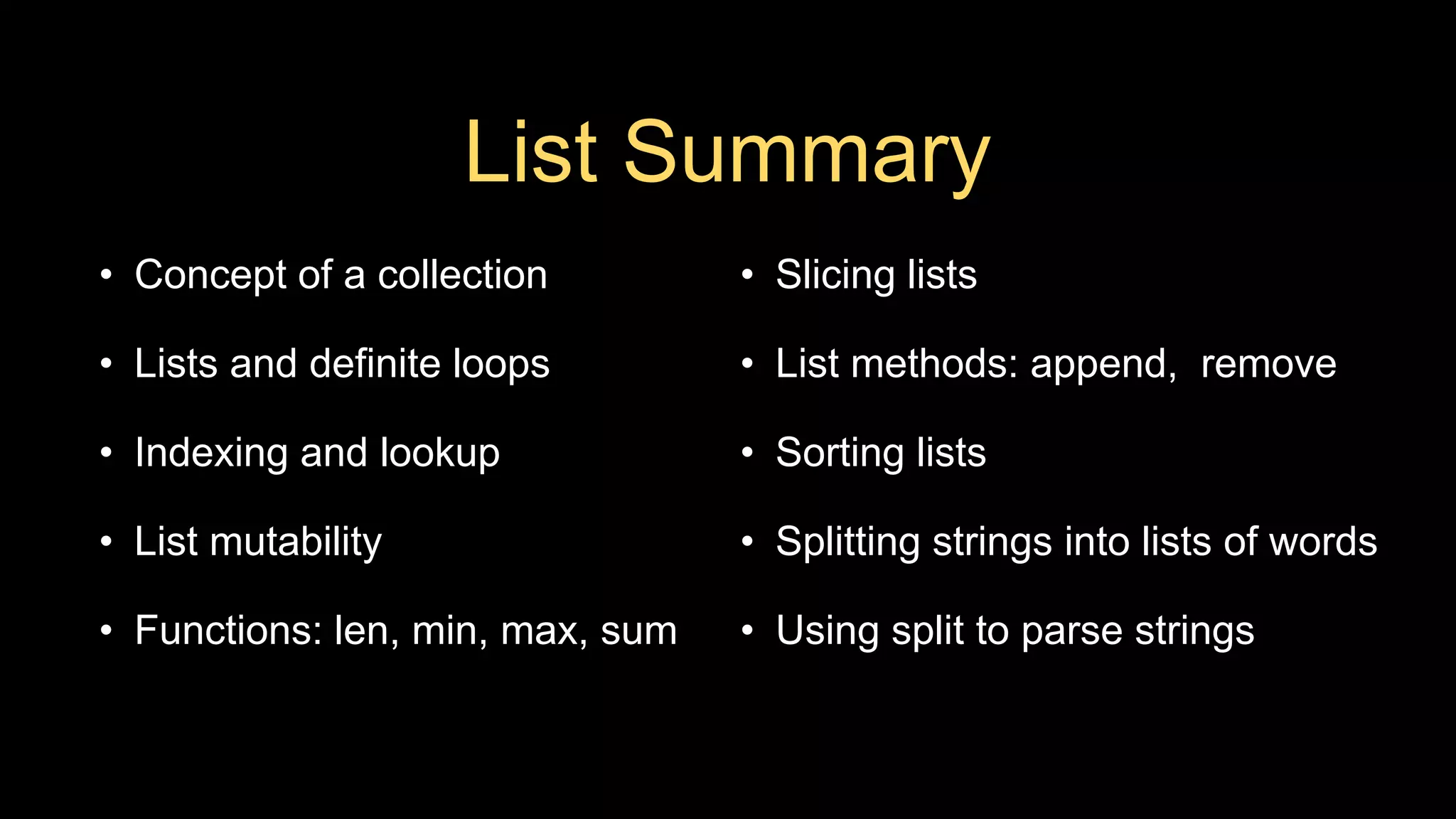 List Summary
• Concept of a collection
• Lists and definite loops
• Indexing and lookup
• List mutability
• Functions: len, min, max, sum
• Slicing lists
• List methods: append, remove
• Sorting lists
• Splitting strings into lists of words
• Using split to parse strings
 