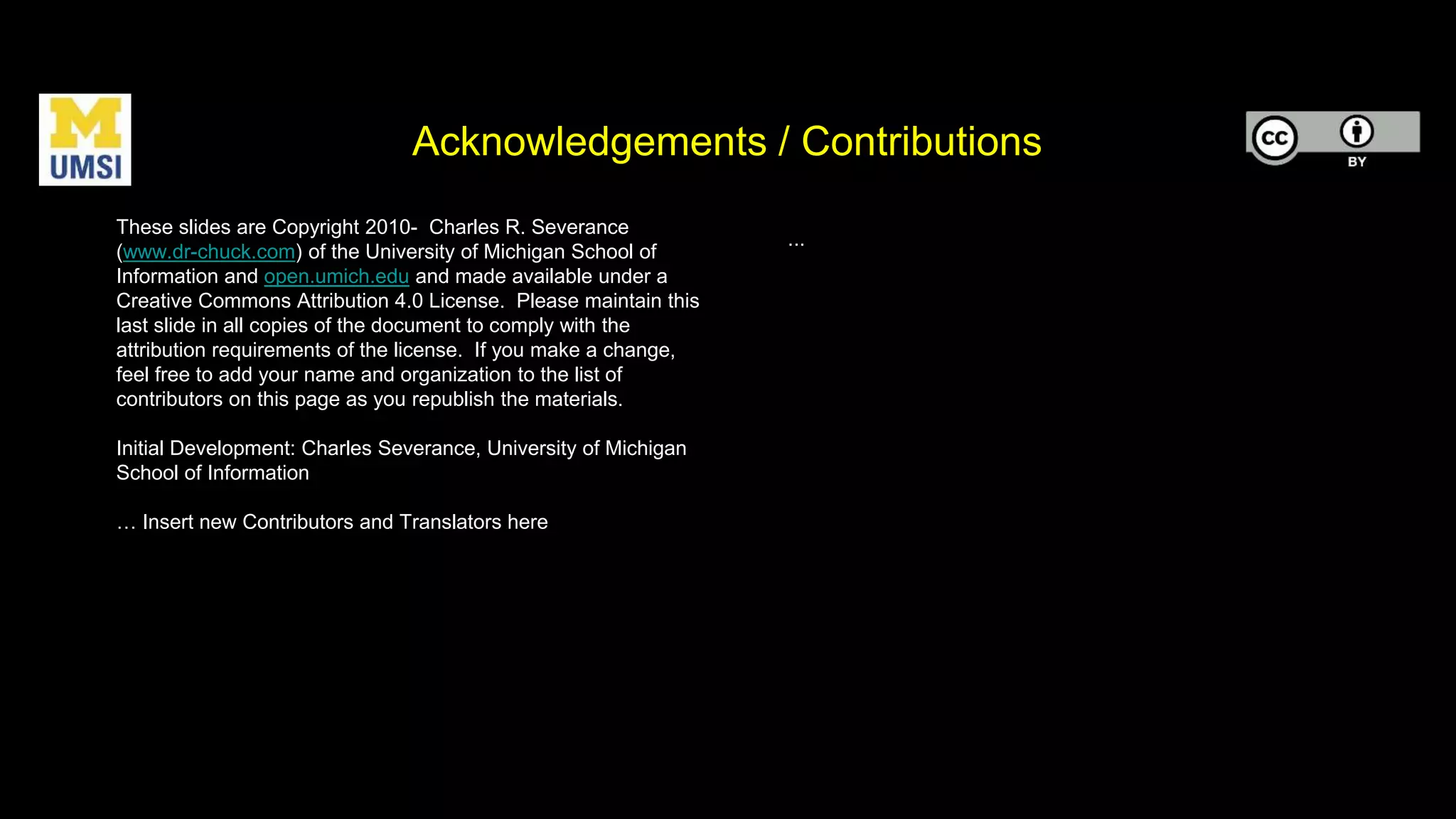 Acknowledgements / Contributions
These slides are Copyright 2010- Charles R. Severance
(www.dr-chuck.com) of the University of Michigan School of
Information and open.umich.edu and made available under a
Creative Commons Attribution 4.0 License. Please maintain this
last slide in all copies of the document to comply with the
attribution requirements of the license. If you make a change,
feel free to add your name and organization to the list of
contributors on this page as you republish the materials.
Initial Development: Charles Severance, University of Michigan
School of Information
… Insert new Contributors and Translators here
...
 