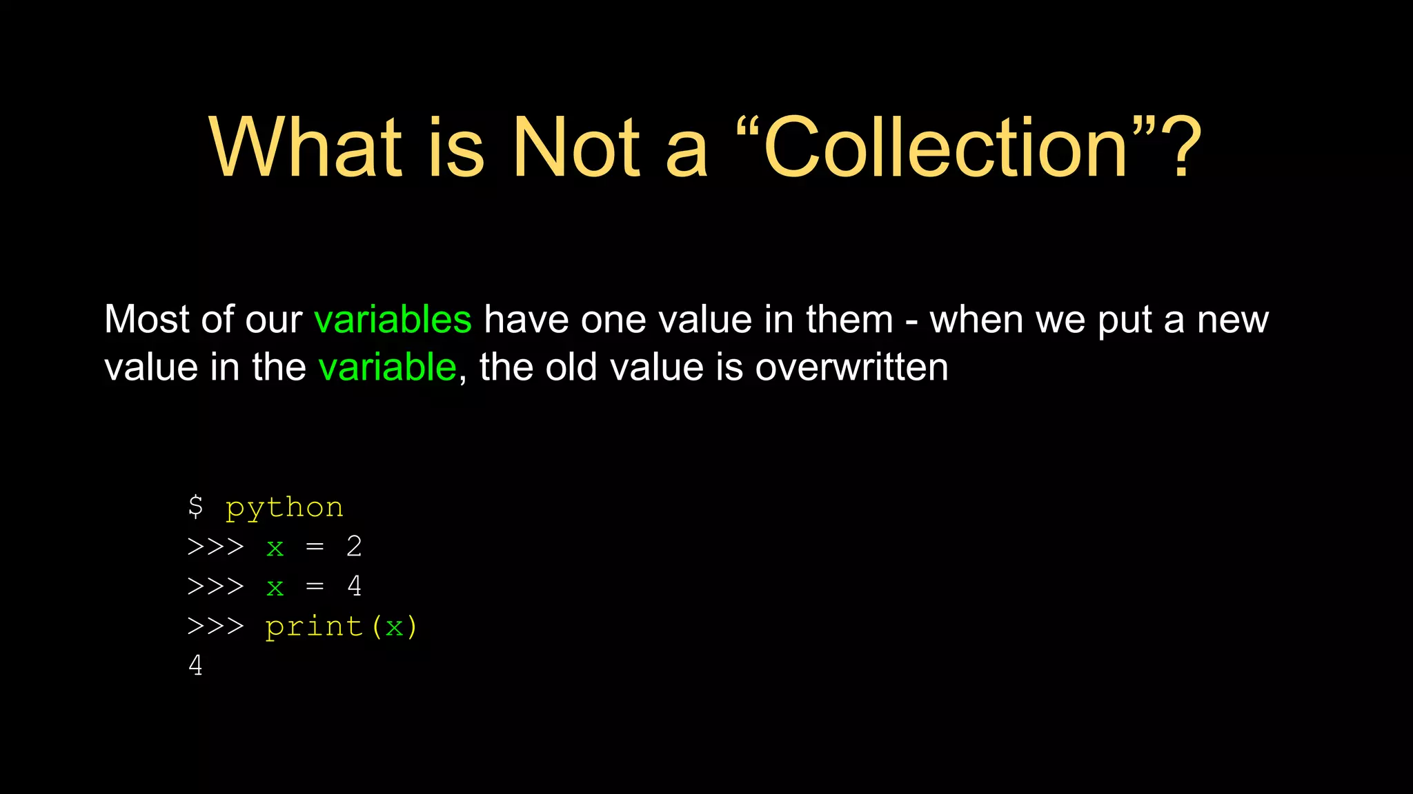 What is Not a “Collection”?
Most of our variables have one value in them - when we put a new
value in the variable, the old value is overwritten
$ python
>>> x = 2
>>> x = 4
>>> print(x)
4
 