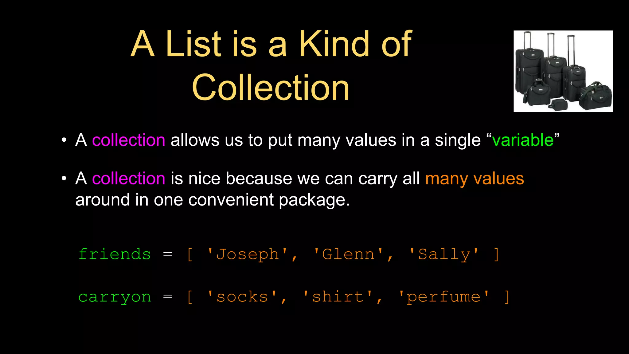 A List is a Kind of
Collection
• A collection allows us to put many values in a single “variable”
• A collection is nice because we can carry all many values
around in one convenient package.
friends = [ 'Joseph', 'Glenn', 'Sally' ]
carryon = [ 'socks', 'shirt', 'perfume' ]
 