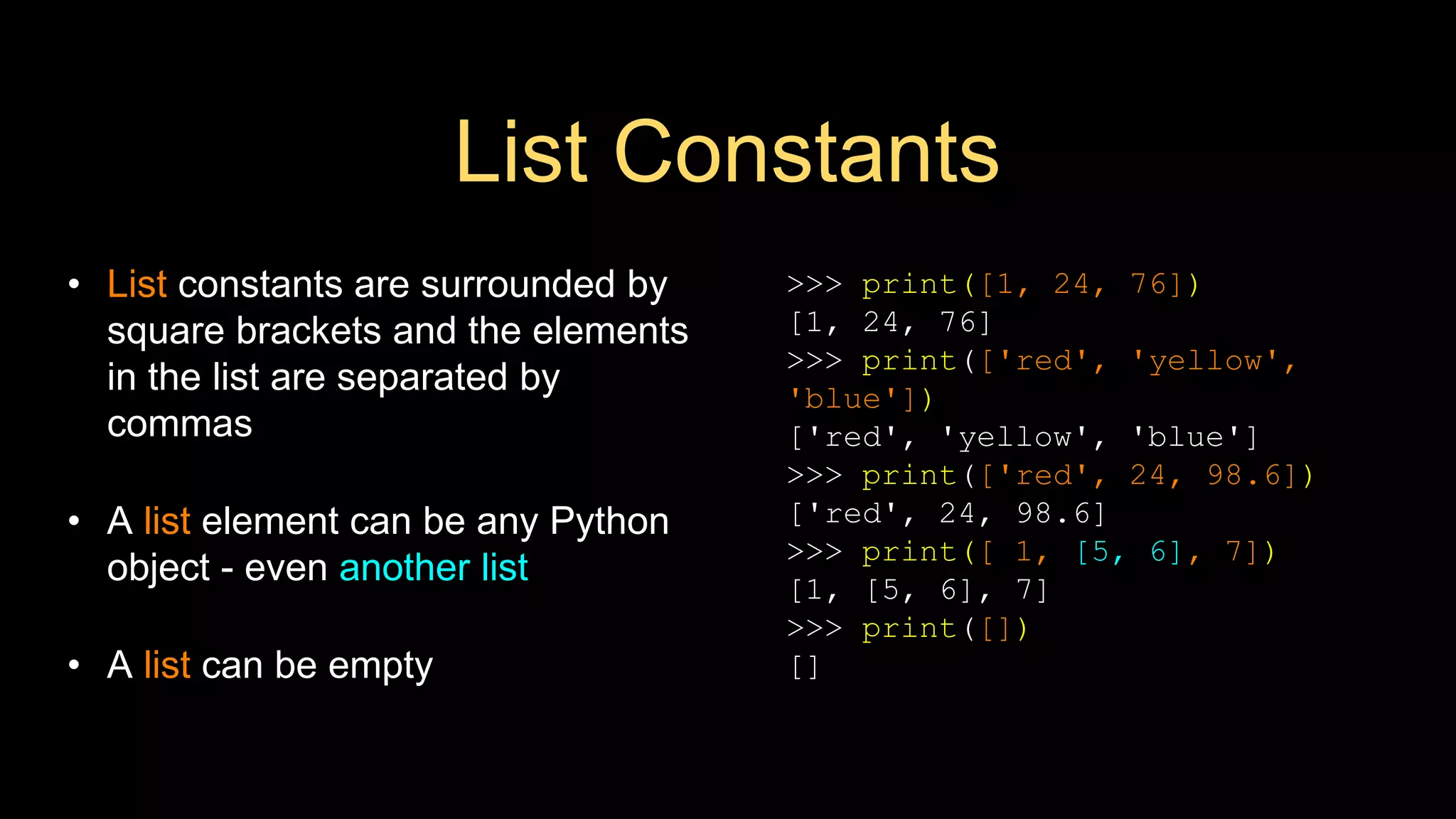 List Constants
• List constants are surrounded by
square brackets and the elements
in the list are separated by
commas
• A list element can be any Python
object - even another list
• A list can be empty
>>> print([1, 24, 76])
[1, 24, 76]
>>> print(['red', 'yellow',
'blue'])
['red', 'yellow', 'blue']
>>> print(['red', 24, 98.6])
['red', 24, 98.6]
>>> print([ 1, [5, 6], 7])
[1, [5, 6], 7]
>>> print([])
[]
 