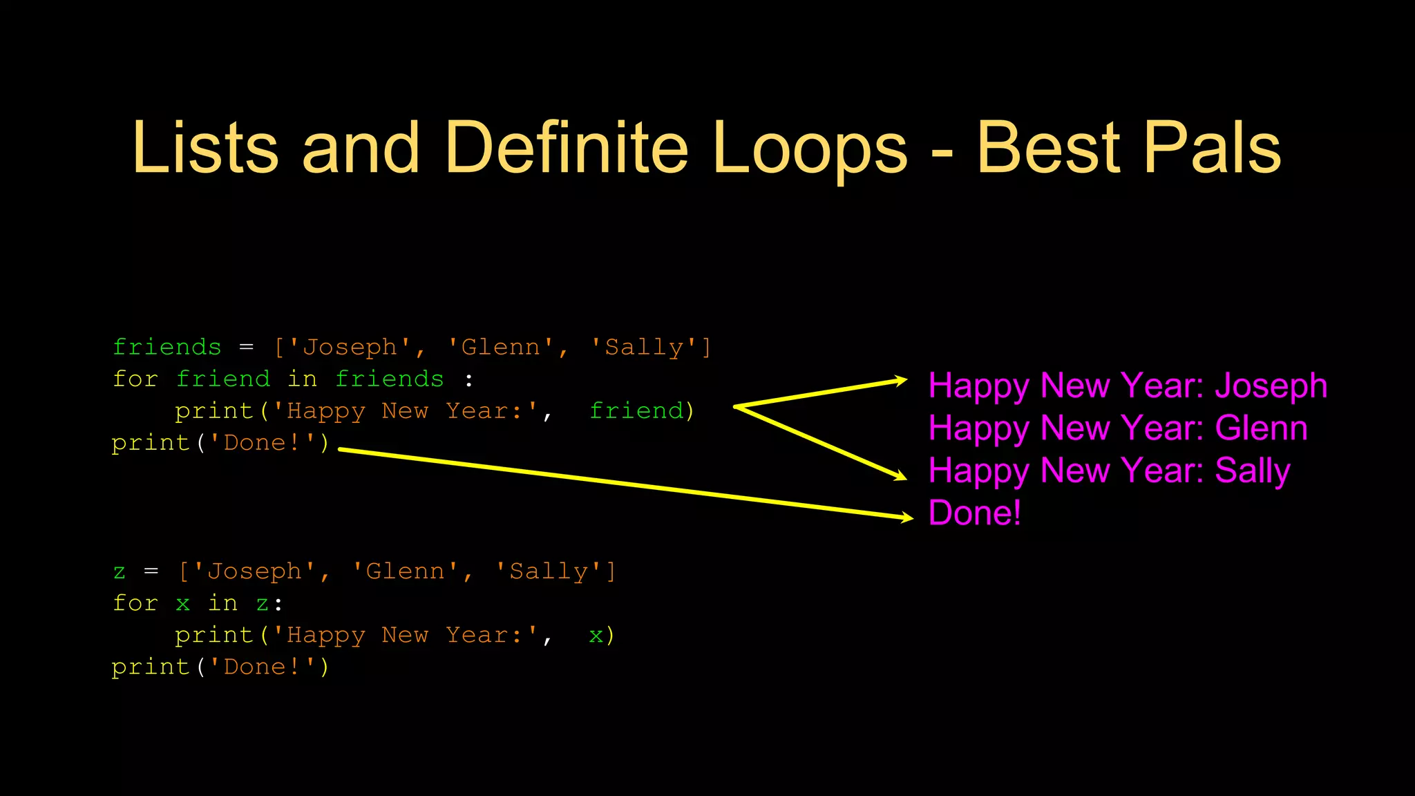 Lists and Definite Loops - Best Pals
friends = ['Joseph', 'Glenn', 'Sally']
for friend in friends :
print('Happy New Year:', friend)
print('Done!')
Happy New Year: Joseph
Happy New Year: Glenn
Happy New Year: Sally
Done!
z = ['Joseph', 'Glenn', 'Sally']
for x in z:
print('Happy New Year:', x)
print('Done!')
 