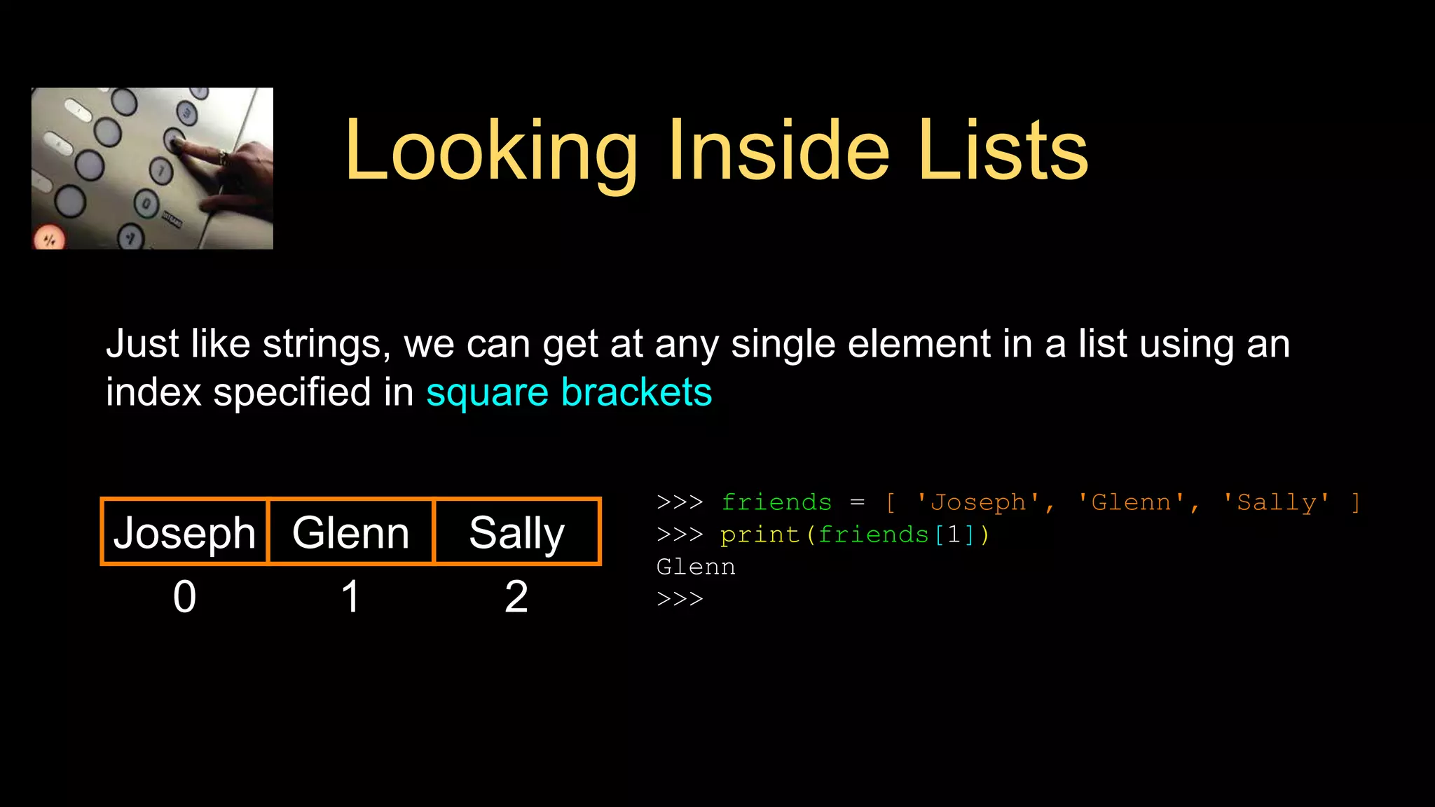 Looking Inside Lists
Just like strings, we can get at any single element in a list using an
index specified in square brackets
0
Joseph
>>> friends = [ 'Joseph', 'Glenn', 'Sally' ]
>>> print(friends[1])
Glenn
>>>
1
Glenn
2
Sally
 
