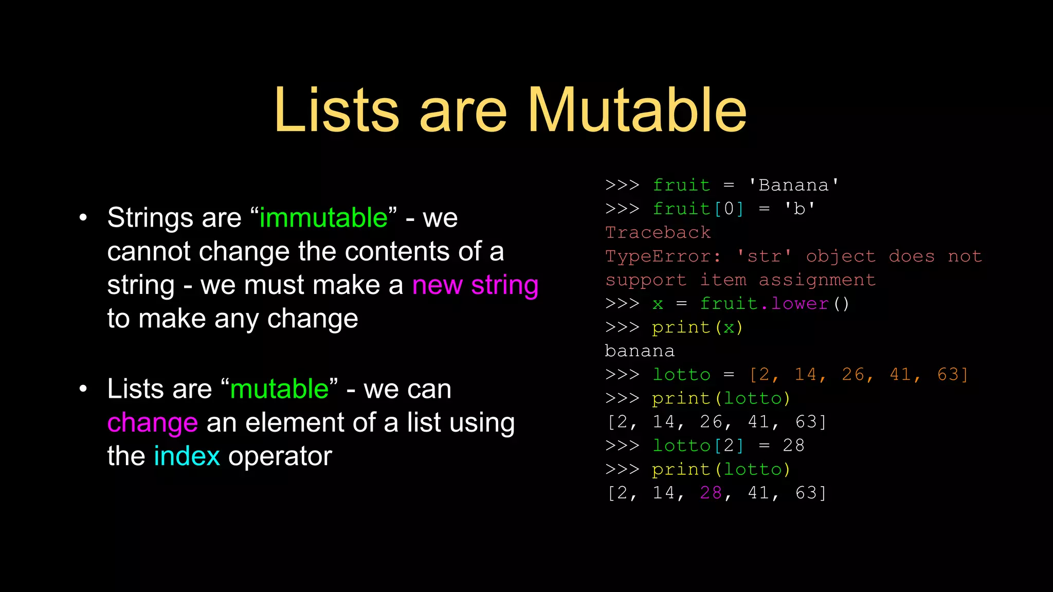 Lists are Mutable
• Strings are “immutable” - we
cannot change the contents of a
string - we must make a new string
to make any change
• Lists are “mutable” - we can
change an element of a list using
the index operator
>>> fruit = 'Banana'
>>> fruit[0] = 'b'
Traceback
TypeError: 'str' object does not
support item assignment
>>> x = fruit.lower()
>>> print(x)
banana
>>> lotto = [2, 14, 26, 41, 63]
>>> print(lotto)
[2, 14, 26, 41, 63]
>>> lotto[2] = 28
>>> print(lotto)
[2, 14, 28, 41, 63]
 