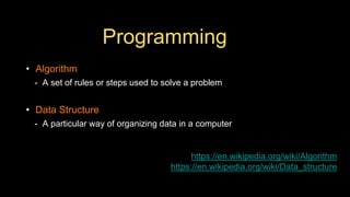 Programming
• Algorithm
- A set of rules or steps used to solve a problem
• Data Structure
- A particular way of organizing data in a computer
https://en.wikipedia.org/wiki/Algorithm
https://en.wikipedia.org/wiki/Data_structure
 