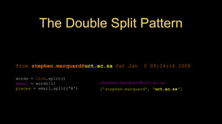 The Double Split Pattern
['stephen.marquard', 'uct.ac.za']
From stephen.marquard@uct.ac.za Sat Jan 5 09:14:16 2008
words = line.split()
email = words[1]
pieces = email.split('@')
print pieces[1]
stephen.marquard@uct.ac.za
 