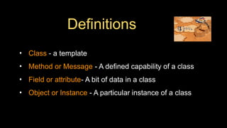 Definitions
• Class - a template
• Method or Message - A defined capability of a class
• Field or attribute- A bit of data in a class
• Object or Instance - A particular instance of a class
 