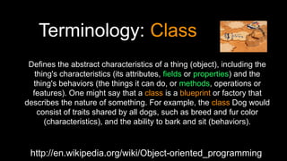 Terminology: Class
http://en.wikipedia.org/wiki/Object-oriented_programming
Defines the abstract characteristics of a thing (object), including the
thing's characteristics (its attributes, fields or properties) and the
thing's behaviors (the things it can do, or methods, operations or
features). One might say that a class is a blueprint or factory that
describes the nature of something. For example, the class Dog would
consist of traits shared by all dogs, such as breed and fur color
(characteristics), and the ability to bark and sit (behaviors).
 