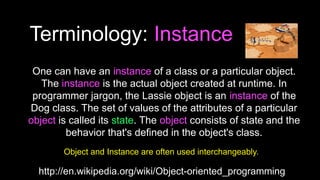 Terminology: Instance
http://en.wikipedia.org/wiki/Object-oriented_programming
One can have an instance of a class or a particular object.
The instance is the actual object created at runtime. In
programmer jargon, the Lassie object is an instance of the
Dog class. The set of values of the attributes of a particular
object is called its state. The object consists of state and the
behavior that's defined in the object's class.
Object and Instance are often used interchangeably.
 