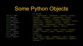 Some Python Objects
>>> x = 'abc'
>>> type(x)
<class 'str'>
>>> type(2.5)
<class 'float'>
>>> type(2)
<class 'int'>
>>> y = list()
>>> type(y)
<class 'list'>
>>> z = dict()
>>> type(z)
<class 'dict'>
>>> dir(x)
[ … 'capitalize', 'casefold', 'center', 'count',
'encode', 'endswith', 'expandtabs', 'find',
'format', … 'lower', 'lstrip', 'maketrans',
'partition', 'replace', 'rfind', 'rindex', 'rjust',
'rpartition', 'rsplit', 'rstrip', 'split',
'splitlines', 'startswith', 'strip', 'swapcase',
'title', 'translate', 'upper', 'zfill']
>>> dir(y)
[… 'append', 'clear', 'copy', 'count', 'extend',
'index', 'insert', 'pop', 'remove', 'reverse',
'sort']
>>> dir(z)
[…, 'clear', 'copy', 'fromkeys', 'get', 'items',
'keys', 'pop', 'popitem', 'setdefault', 'update',
'values']
 