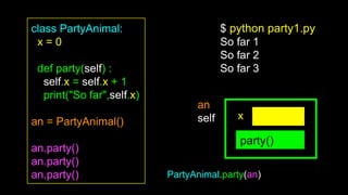 class PartyAnimal:
x = 0
def party(self) :
self.x = self.x + 1
print("So far",self.x)
an = PartyAnimal()
an.party()
an.party()
an.party()
party()
an
self x
$ python party1.py
So far 1
So far 2
So far 3
PartyAnimal.party(an)
 