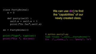 class PartyAnimal:
x = 0
def party(self) :
self.x = self.x + 1
print("So far",self.x)
an = PartyAnimal()
print("Type", type(an))
print("Dir ", dir(an))
$ python party3.py
Type <class '__main__.PartyAnimal'>
Dir ['__class__', ... 'party', 'x']
We can use dir() to find
the “capabilities” of our
newly created class.
 