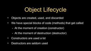 Object Lifecycle
• Objects are created, used, and discarded
• We have special blocks of code (methods) that get called
- At the moment of creation (constructor)
- At the moment of destruction (destructor)
• Constructors are used a lot
• Destructors are seldom used
 