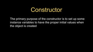 Constructor
The primary purpose of the constructor is to set up some
instance variables to have the proper initial values when
the object is created
 