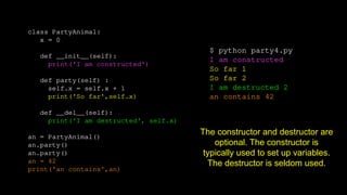 class PartyAnimal:
x = 0
def __init__(self):
print('I am constructed')
def party(self) :
self.x = self.x + 1
print('So far',self.x)
def __del__(self):
print('I am destructed', self.x)
an = PartyAnimal()
an.party()
an.party()
an = 42
print('an contains',an)
$ python party4.py
I am constructed
So far 1
So far 2
I am destructed 2
an contains 42
The constructor and destructor are
optional. The constructor is
typically used to set up variables.
The destructor is seldom used.
 